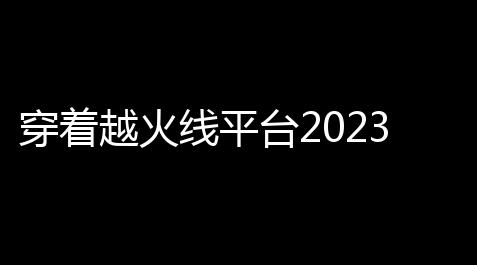 纸嫁衣口碑最好的一部,穿着越火线平台2023最新福利码有哪些 穿着越火线平台2023最新福利码汇总