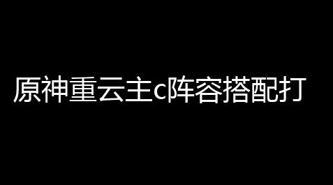 fgo辅助吧,原神重云主c阵容搭配打核爆,原神2命重云可以当主C玩吗