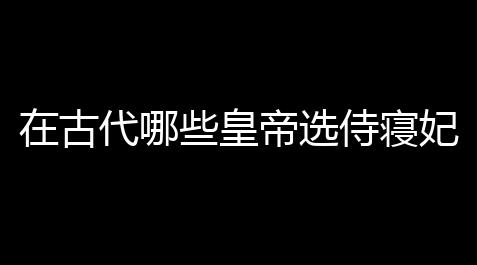 烟火科技鱼缸,在古代哪些皇帝选侍寝妃子时是由小动物来翻牌的