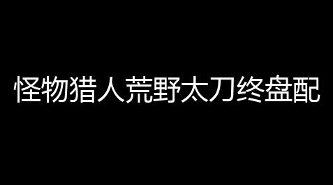 王牌战争辅瞄加强2.0,怪物猎人荒野太刀终盘配装完全指南