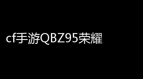 三角洲行动pc辅助,cf手游QBZ95荣耀活动,cf手游荣耀qbz95怎么领取